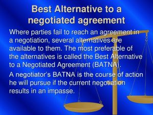 Where parties fail to reach an agreement in a negotiation, several alternatives are available to them. The most preferable of the alternatives is called the Best Alternative to a Negotiated Agreement (BATNA). A negotiator’s BATNA is the course of action he will pursue if the current negotiation results in an impasse.
